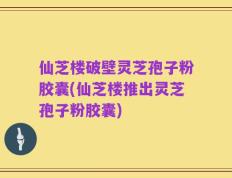 仙芝楼破壁灵芝孢子粉胶囊(仙芝楼推出灵芝孢子粉胶囊)
