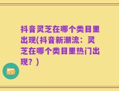 抖音灵芝在哪个类目里出现(抖音新潮流：灵芝在哪个类目里热门出现？)