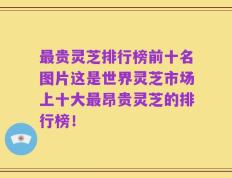 最贵灵芝排行榜前十名图片这是世界灵芝市场上十大最昂贵灵芝的排行榜！