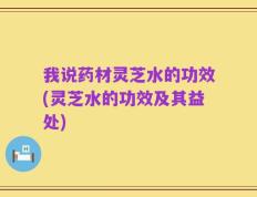 我说药材灵芝水的功效(灵芝水的功效及其益处)