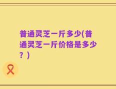 普通灵芝一斤多少(普通灵芝一斤价格是多少？)