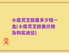 小度灵芝胶囊多少钱一盒(小度灵芝胶囊价格及购买途径)