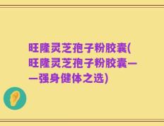 旺隆灵芝孢子粉胶囊(旺隆灵芝孢子粉胶囊——强身健体之选)