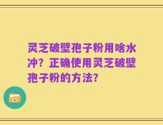 灵芝破壁孢子粉用啥水冲？正确使用灵芝破壁孢子粉的方法？