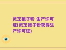 灵芝孢子粉 生产许可证(灵芝孢子粉获得生产许可证)