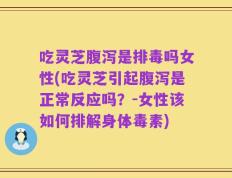 吃灵芝腹泻是排毒吗女性(吃灵芝引起腹泻是正常反应吗？-女性该如何排解身体毒素)