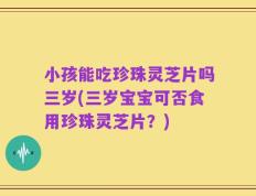 小孩能吃珍珠灵芝片吗三岁(三岁宝宝可否食用珍珠灵芝片？)