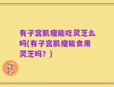 有子宫肌瘤能吃灵芝么吗(有子宫肌瘤能食用灵芝吗？)