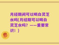 月经期间可以喝白灵芝水吗(月经期可以喝白灵芝水吗？——重要常识！)