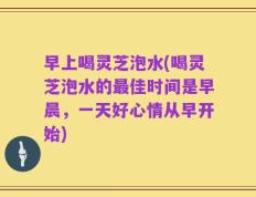早上喝灵芝泡水(喝灵芝泡水的最佳时间是早晨，一天好心情从早开始)
