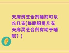 天麻灵芝合剂睡前可以吃几支(每晚服用几支天麻灵芝合剂有助于睡眠？)