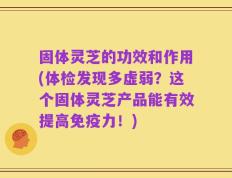固体灵芝的功效和作用(体检发现多虚弱？这个固体灵芝产品能有效提高免疫力！)