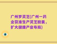 广州罗灵芝(广州一药企获准生产灵芝胶囊，扩大健康产业布局)