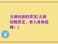 儿媳妇送的灵芝(儿媳妇赠灵芝，老人身体倍棒！)