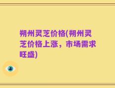 朔州灵芝价格(朔州灵芝价格上涨，市场需求旺盛)