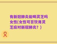 有新冠肺炎能喝灵芝吗女性(女性可否饮用灵芝应对新冠肺炎？)