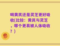 喝黄芪还是灵芝更好吸收(比较：黄芪与灵芝，哪个更易被人体吸收？)