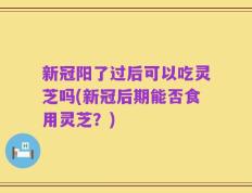 新冠阳了过后可以吃灵芝吗(新冠后期能否食用灵芝？)