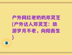 户外网红老奶奶邓灵芝(户外达人邓灵芝：旅游岁月不老，向阳而生)