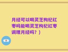 月经可以喝灵芝枸杞红枣吗能喝灵芝枸杞红枣调理月经吗？)