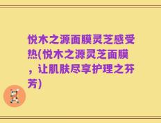 悦木之源面膜灵芝感受热(悦木之源灵芝面膜，让肌肤尽享护理之芬芳)