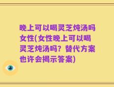 晚上可以喝灵芝炖汤吗女性(女性晚上可以喝灵芝炖汤吗？替代方案也许会揭示答案)