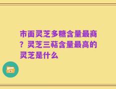 市面灵芝多糖含量最商？灵芝三萜含量最高的灵芝是什么