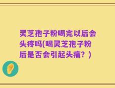 灵芝孢子粉喝完以后会头疼吗(喝灵芝孢子粉后是否会引起头痛？)