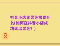 抖音小店卖灵芝需要什么(如何在抖音小店成功卖出灵芝？)