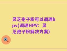 灵芝孢子粉可以调理hpv(调理HPV：灵芝孢子粉解决方案)