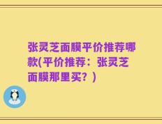 张灵芝面膜平价推荐哪款(平价推荐：张灵芝面膜那里买？)