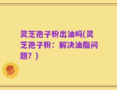 灵芝孢子粉出油吗(灵芝孢子粉：解决油脂问题？)