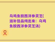 乌鸡鱼胶西洋参灵芝(滋补佳品炖出来：乌鸡鱼胶西洋参灵芝汤)
