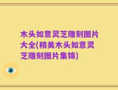 木头如意灵芝雕刻图片大全(精美木头如意灵芝雕刻图片集锦)
