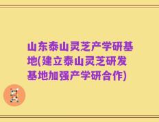 山东泰山灵芝产学研基地(建立泰山灵芝研发基地加强产学研合作)