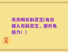 天天喝石斛灵芝(每日摄入石斛灵芝，提升免疫力！)