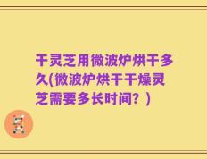 干灵芝用微波炉烘干多久(微波炉烘干干燥灵芝需要多长时间？)