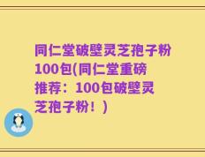 同仁堂破壁灵芝孢子粉100包(同仁堂重磅推荐：100包破壁灵芝孢子粉！)