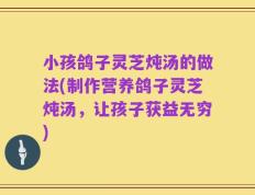小孩鸽子灵芝炖汤的做法(制作营养鸽子灵芝炖汤，让孩子获益无穷)