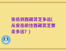 安岳到西藏灵芝多远(从安岳前往西藏灵芝要走多远？)