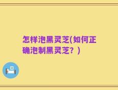 怎样泡黑灵芝(如何正确泡制黑灵芝？)