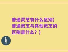 普通灵芝有什么区别(普通灵芝与其他灵芝的区别是什么？)