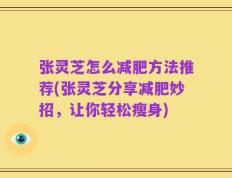 张灵芝怎么减肥方法推荐(张灵芝分享减肥妙招，让你轻松瘦身)