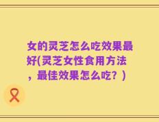 女的灵芝怎么吃效果最好(灵芝女性食用方法，最佳效果怎么吃？)