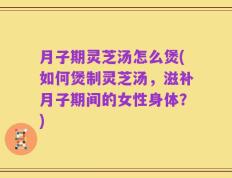 月子期灵芝汤怎么煲(如何煲制灵芝汤，滋补月子期间的女性身体？)