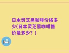 日本灵芝黑咖啡价格多少(日本灵芝黑咖啡售价是多少？)