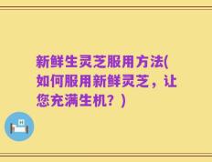 新鲜生灵芝服用方法(如何服用新鲜灵芝，让您充满生机？)