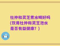 杜仲和灵芝煮水喝好吗(饮用杜仲和灵芝泡水是否有益健康？)