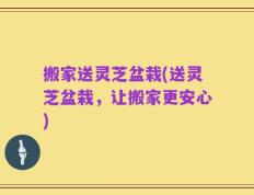 搬家送灵芝盆栽(送灵芝盆栽，让搬家更安心)