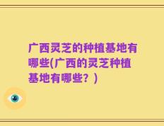 广西灵芝的种植基地有哪些(广西的灵芝种植基地有哪些？)
